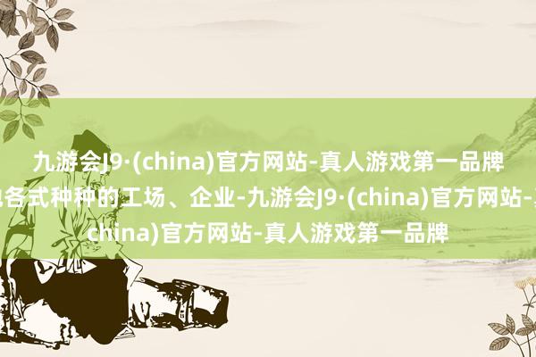 九游会J9·(china)官方网站-真人游戏第一品牌他们久了寰宇各地各式种种的工场、企业-九游会J9·(china)官方网站-真人游戏第一品牌