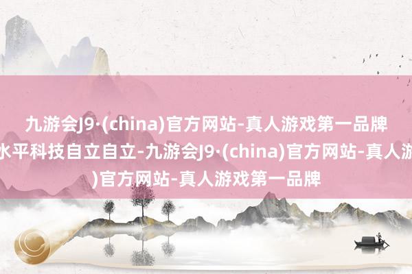 九游会J9·(china)官方网站-真人游戏第一品牌推动达成高水平科技自立自立-九游会J9·(china)官方网站-真人游戏第一品牌