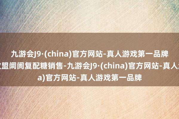 九游会J9·(china)官方网站-真人游戏第一品牌包括加强在欧盟阛阓复配糖销售-九游会J9·(china)官方网站-真人游戏第一品牌