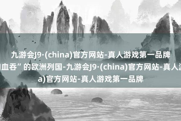 九游会J9·(china)官方网站-真人游戏第一品牌是“打碎牙和血吞”的欧洲列国-九游会J9·(china)官方网站-真人游戏第一品牌