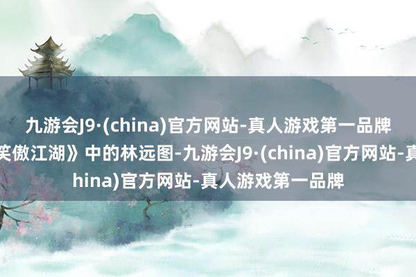 九游会J9·(china)官方网站-真人游戏第一品牌咱们不得不提《笑傲江湖》中的林远图-九游会J9·(china)官方网站-真人游戏第一品牌