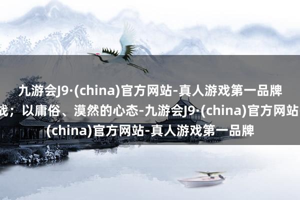 九游会J9·(china)官方网站-真人游戏第一品牌理睬生涯的种种挑战；以庸俗、漠然的心态-九游会J9·(china)官方网站-真人游戏第一品牌