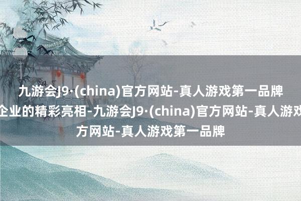 九游会J9·(china)官方网站-真人游戏第一品牌开阔实力企业的精彩亮相-九游会J9·(china)官方网站-真人游戏第一品牌