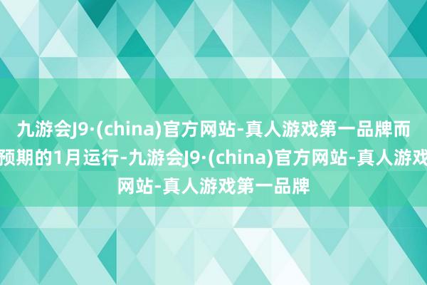 九游会J9·(china)官方网站-真人游戏第一品牌而不是之前预期的1月运行-九游会J9·(china)官方网站-真人游戏第一品牌