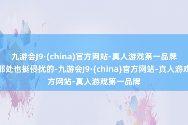 九游会J9·(china)官方网站-真人游戏第一品牌中国转移那处也挺侵扰的-九游会J9·(china)官方网站-真人游戏第一品牌