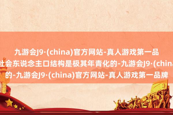 九游会J9·(china)官方网站-真人游戏第一品牌包括汉唐在内的古代社会东说念主口结构是极其年青化的-九游会J9·(china)官方网站-真人游戏第一品牌