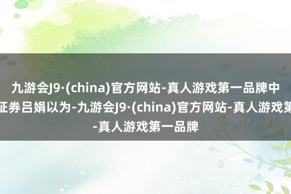 九游会J9·(china)官方网站-真人游戏第一品牌中信建投证券吕娟以为-九游会J9·(china)官方网站-真人游戏第一品牌