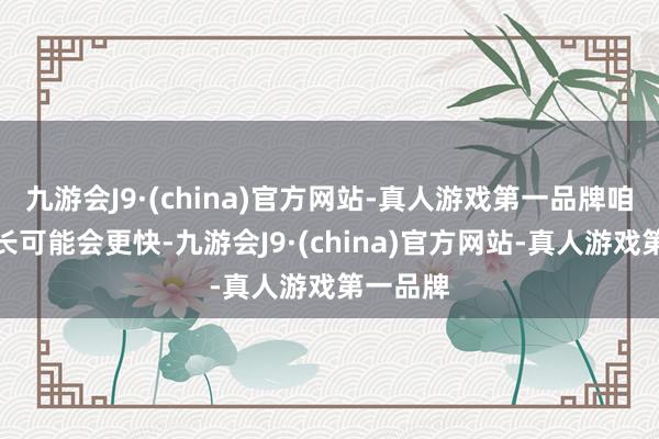 九游会J9·(china)官方网站-真人游戏第一品牌咱们的增长可能会更快-九游会J9·(china)官方网站-真人游戏第一品牌