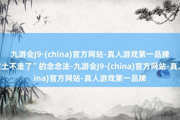 九游会J9·(china)官方网站-真人游戏第一品牌他有了“留在故土不走了”的念念法-九游会J9·(china)官方网站-真人游戏第一品牌