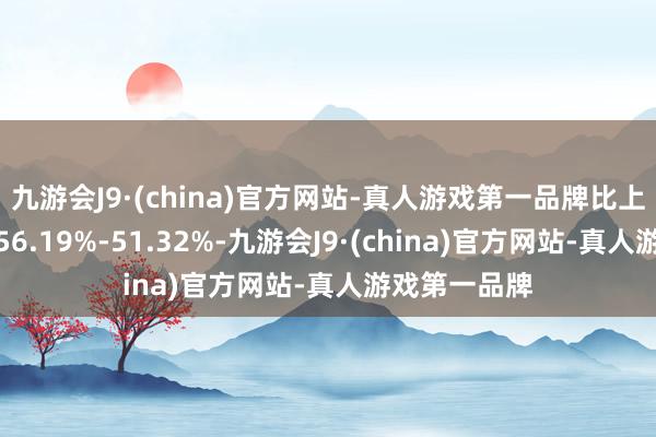 九游会J9·(china)官方网站-真人游戏第一品牌比上年同时下跌56.19%-51.32%-九游会J9·(china)官方网站-真人游戏第一品牌