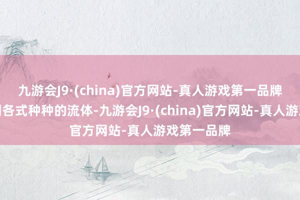 九游会J9·(china)官方网站-真人游戏第一品牌咱们会看到各式种种的流体-九游会J9·(china)官方网站-真人游戏第一品牌