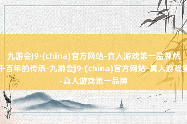 九游会J9·(china)官方网站-真人游戏第一品牌然则跟着千百年的传承-九游会J9·(china)官方网站-真人游戏第一品牌