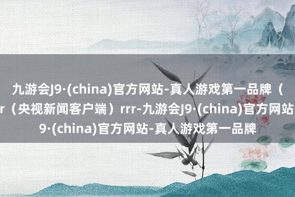 九游会J9·(china)官方网站-真人游戏第一品牌（总台记者 王晋燕）r（央视新闻客户端）rrr-九游会J9·(china)官方网站-真人游戏第一品牌