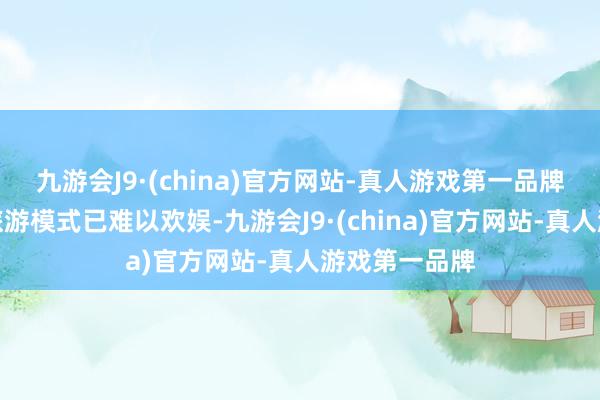 九游会J9·(china)官方网站-真人游戏第一品牌传统单一的旅游模式已难以欢娱-九游会J9·(china)官方网站-真人游戏第一品牌