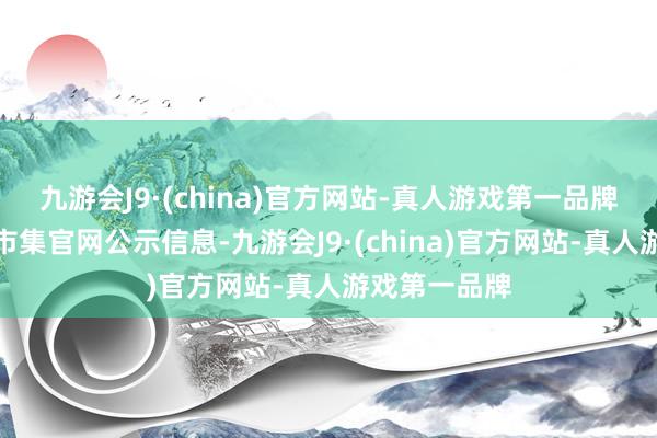 九游会J9·(china)官方网站-真人游戏第一品牌按上海地盘市集官网公示信息-九游会J9·(china)官方网站-真人游戏第一品牌