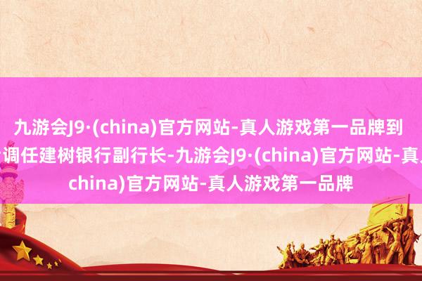 九游会J9·(china)官方网站-真人游戏第一品牌到 2021 年 8 月后调任建树银行副行长-九游会J9·(china)官方网站-真人游戏第一品牌